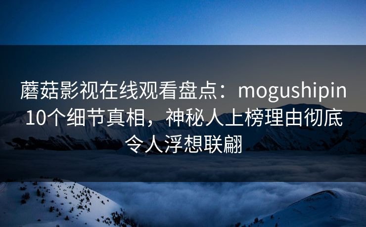 蘑菇影视在线观看盘点：mogushipin10个细节真相，神秘人上榜理由彻底令人浮想联翩