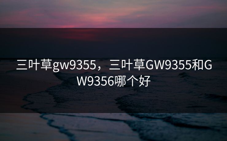 三叶草gw9355，三叶草GW9355和GW9356哪个好