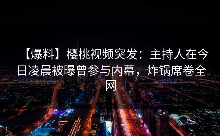 【爆料】樱桃视频突发：主持人在今日凌晨被曝曾参与内幕，炸锅席卷全网