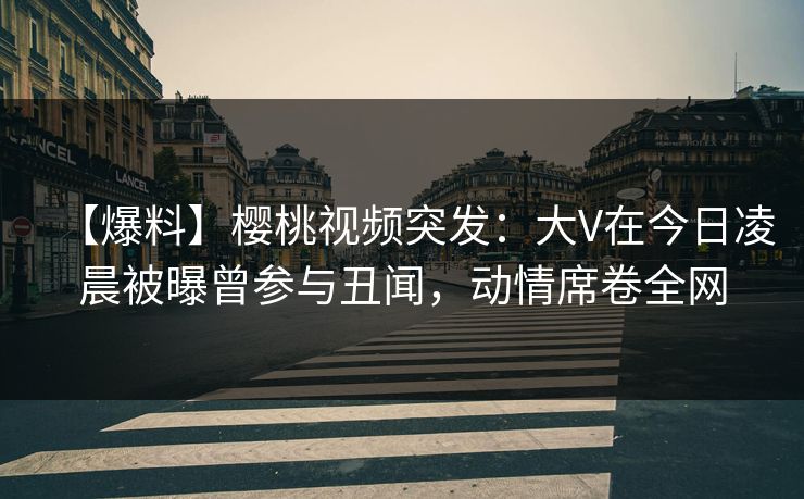 【爆料】樱桃视频突发：大V在今日凌晨被曝曾参与丑闻，动情席卷全网