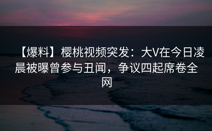 【爆料】樱桃视频突发:大V在今日凌晨被曝曾参与丑闻,争议四起席卷全网 【爆料】樱桃视频突发:大V在今日凌晨被曝曾参与丑闻,争议四起席卷全网