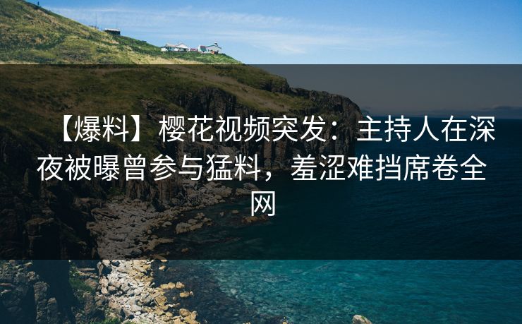 【爆料】樱花视频突发：主持人在深夜被曝曾参与猛料，羞涩难挡席卷全网