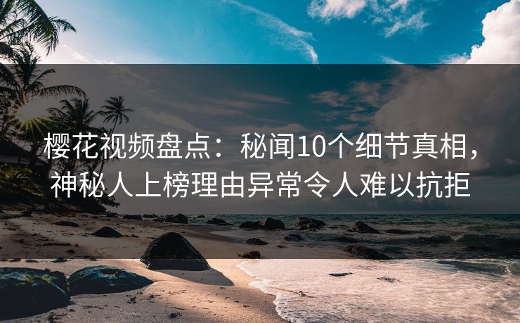 樱花视频盘点：秘闻10个细节真相，神秘人上榜理由异常令人难以抗拒
