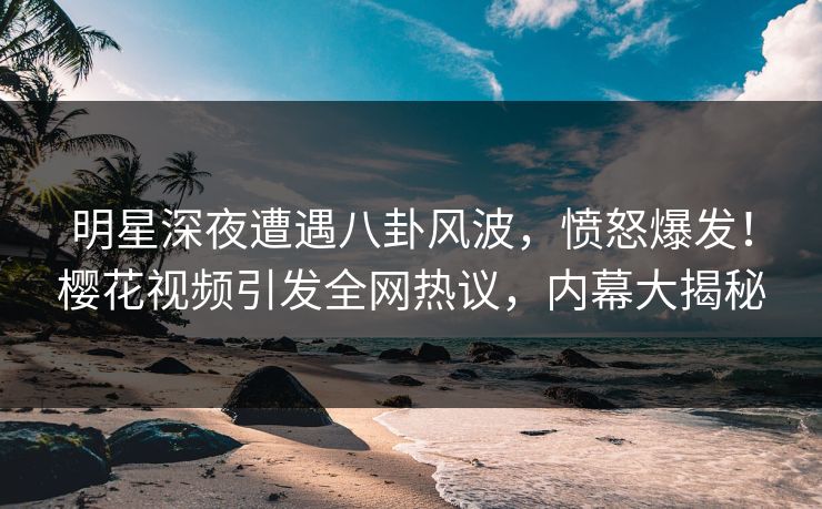 明星深夜遭遇八卦风波,愤怒爆发!樱花视频引发全网热议,内幕大揭秘 明星深夜遭遇八卦风波,愤怒爆发!樱花视频引发全网热议,内幕大揭秘