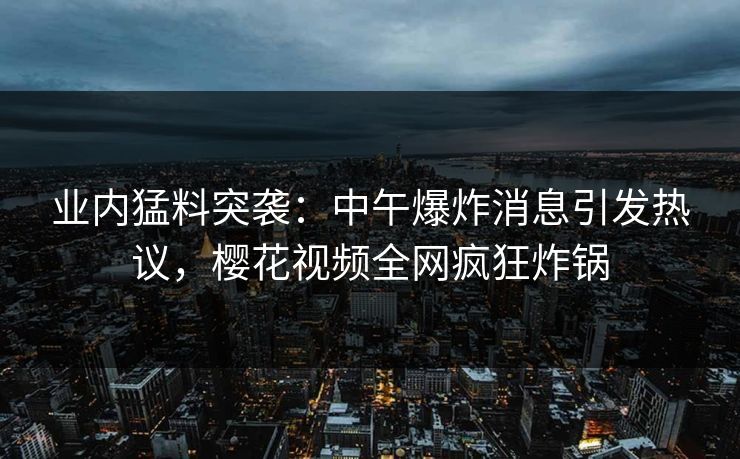 业内猛料突袭：中午爆炸消息引发热议，樱花视频全网疯狂炸锅