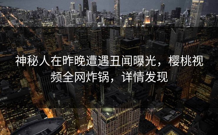 神秘人在昨晚遭遇丑闻曝光，樱桃视频全网炸锅，详情发现