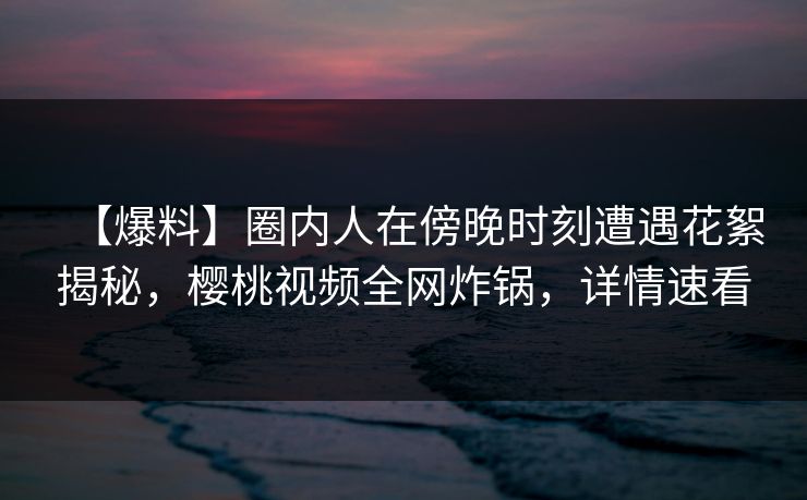 【爆料】圈内人在傍晚时刻遭遇花絮揭秘，樱桃视频全网炸锅，详情速看