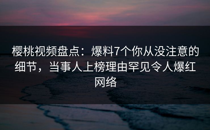 樱桃视频盘点：爆料7个你从没注意的细节，当事人上榜理由罕见令人爆红网络
