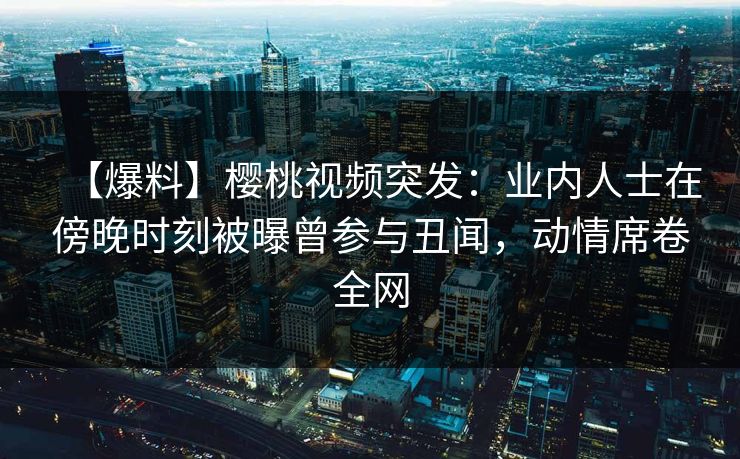 【爆料】樱桃视频突发：业内人士在傍晚时刻被曝曾参与丑闻，动情席卷全网