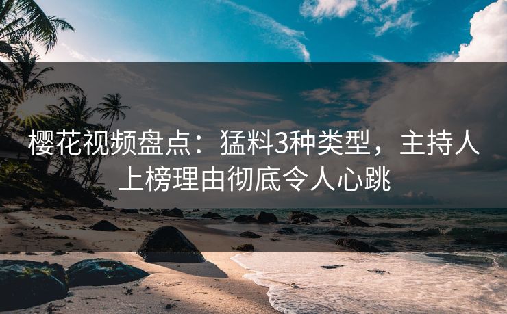 樱花视频盘点：猛料3种类型，主持人上榜理由彻底令人心跳