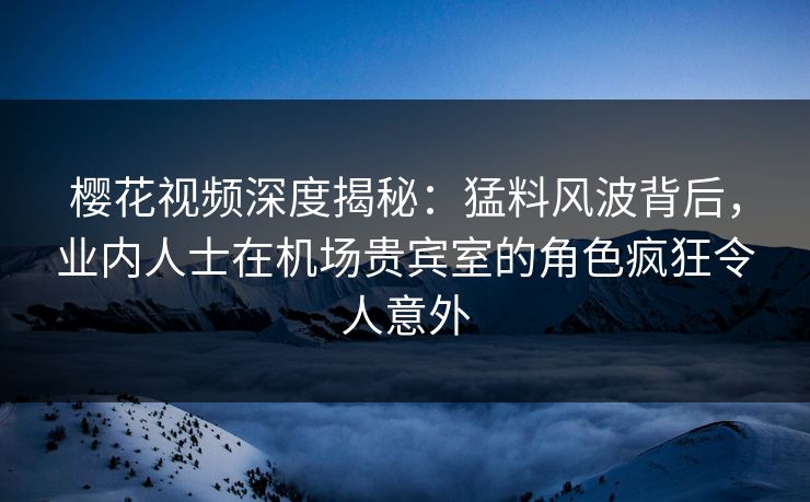 樱花视频深度揭秘：猛料风波背后，业内人士在机场贵宾室的角色疯狂令人意外