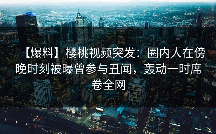 【爆料】樱桃视频突发：圈内人在傍晚时刻被曝曾参与丑闻，轰动一时席卷全网