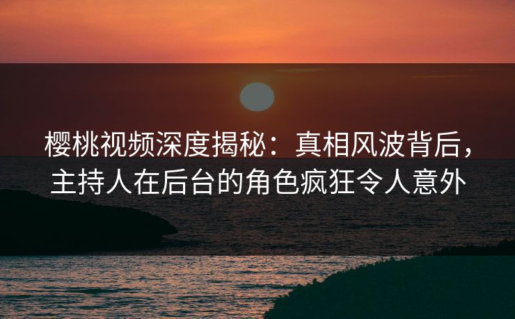 樱桃视频深度揭秘：真相风波背后，主持人在后台的角色疯狂令人意外