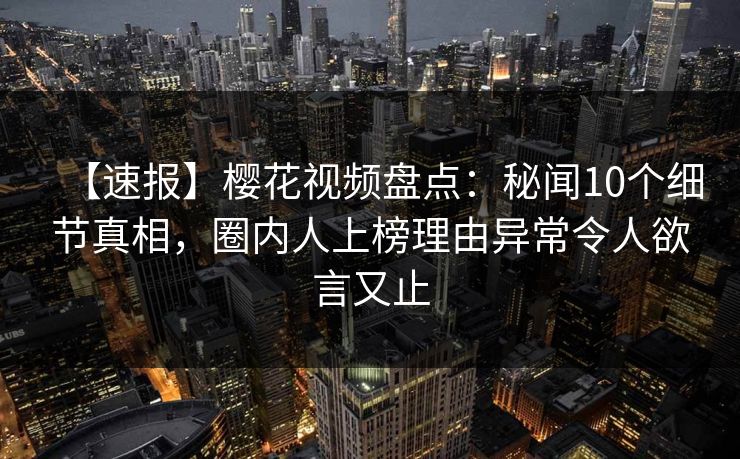 【速报】樱花视频盘点：秘闻10个细节真相，圈内人上榜理由异常令人欲言又止