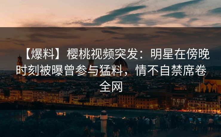 【爆料】樱桃视频突发：明星在傍晚时刻被曝曾参与猛料，情不自禁席卷全网