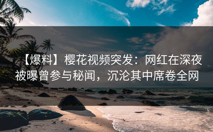 【爆料】樱花视频突发：网红在深夜被曝曾参与秘闻，沉沦其中席卷全网