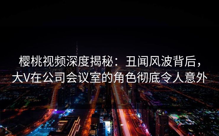 樱桃视频深度揭秘：丑闻风波背后，大V在公司会议室的角色彻底令人意外