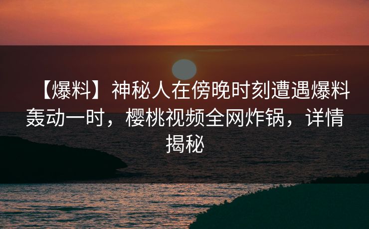 【爆料】神秘人在傍晚时刻遭遇爆料轰动一时，樱桃视频全网炸锅，详情揭秘