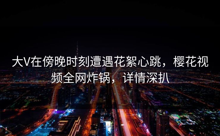 大V在傍晚时刻遭遇花絮心跳，樱花视频全网炸锅，详情深扒