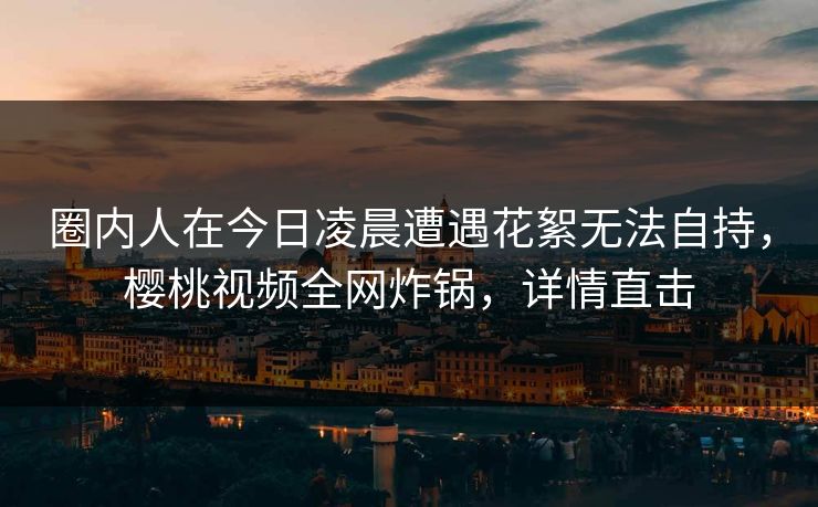 圈内人在今日凌晨遭遇花絮无法自持，樱桃视频全网炸锅，详情直击