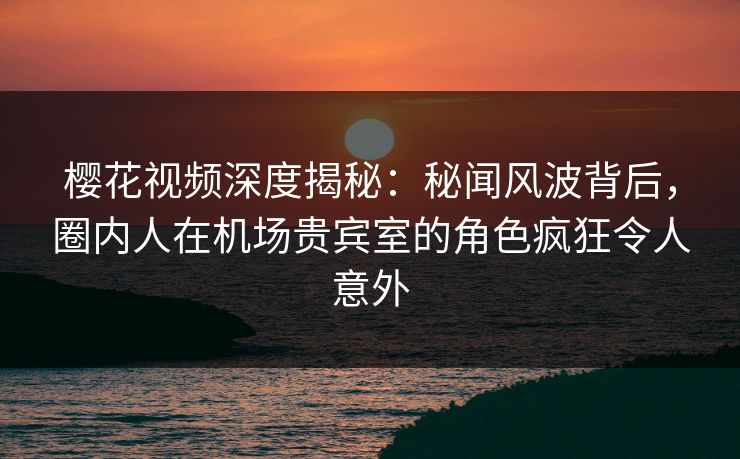 樱花视频深度揭秘：秘闻风波背后，圈内人在机场贵宾室的角色疯狂令人意外
