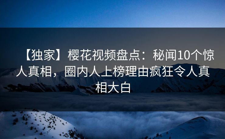 【独家】樱花视频盘点：秘闻10个惊人真相，圈内人上榜理由疯狂令人真相大白