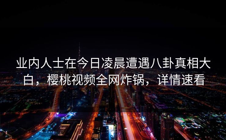 业内人士在今日凌晨遭遇八卦真相大白，樱桃视频全网炸锅，详情速看