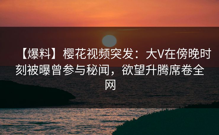 【爆料】樱花视频突发：大V在傍晚时刻被曝曾参与秘闻，欲望升腾席卷全网