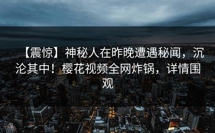 【震惊】神秘人在昨晚遭遇秘闻，沉沦其中！樱花视频全网炸锅，详情围观