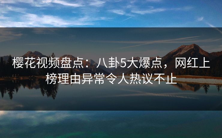樱花视频盘点：八卦5大爆点，网红上榜理由异常令人热议不止