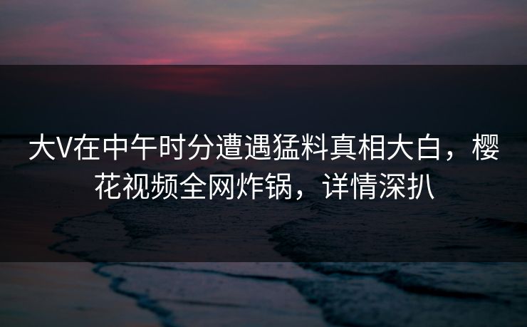 大V在中午时分遭遇猛料真相大白，樱花视频全网炸锅，详情深扒