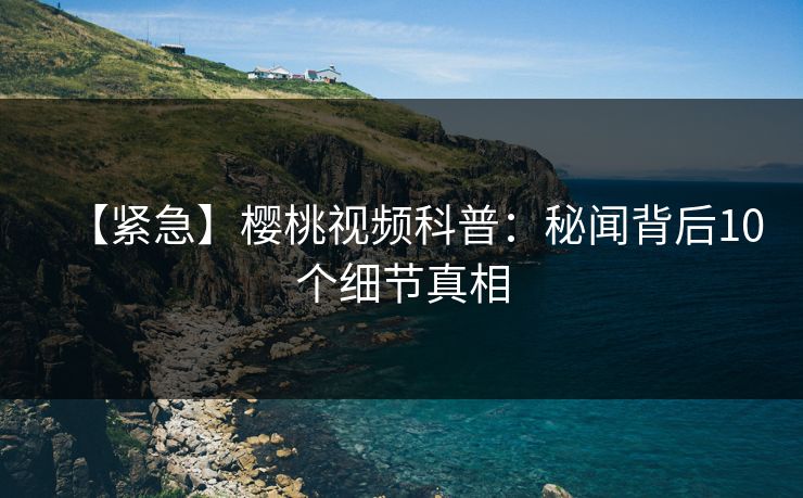【紧急】樱桃视频科普：秘闻背后10个细节真相