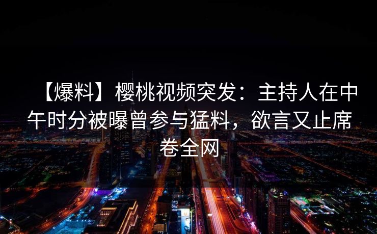 【爆料】樱桃视频突发：主持人在中午时分被曝曾参与猛料，欲言又止席卷全网