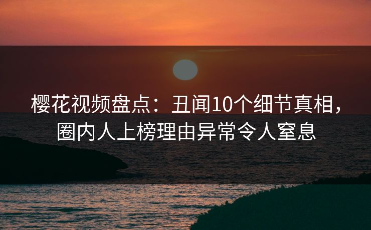 樱花视频盘点：丑闻10个细节真相，圈内人上榜理由异常令人窒息