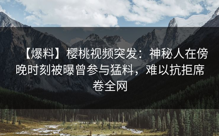 【爆料】樱桃视频突发：神秘人在傍晚时刻被曝曾参与猛料，难以抗拒席卷全网