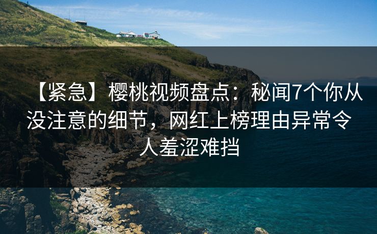 【紧急】樱桃视频盘点：秘闻7个你从没注意的细节，网红上榜理由异常令人羞涩难挡