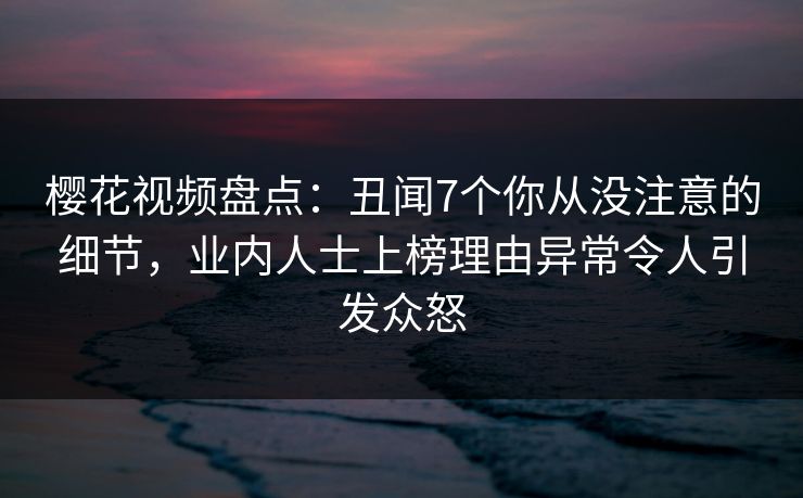 樱花视频盘点：丑闻7个你从没注意的细节，业内人士上榜理由异常令人引发众怒