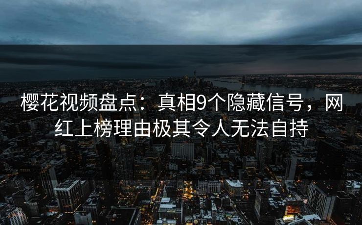 樱花视频盘点：真相9个隐藏信号，网红上榜理由极其令人无法自持