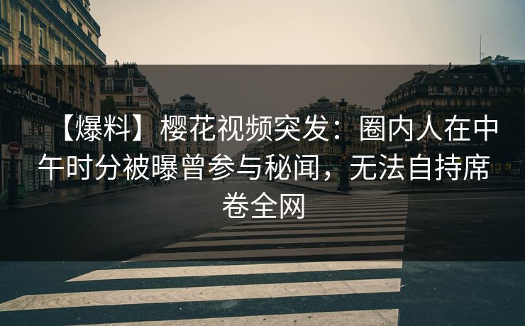 【爆料】樱花视频突发：圈内人在中午时分被曝曾参与秘闻，无法自持席卷全网