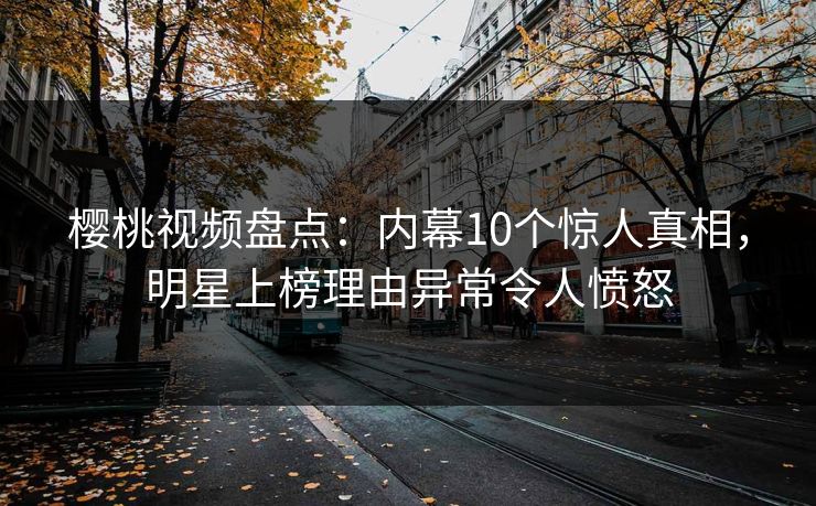 樱桃视频盘点：内幕10个惊人真相，明星上榜理由异常令人愤怒