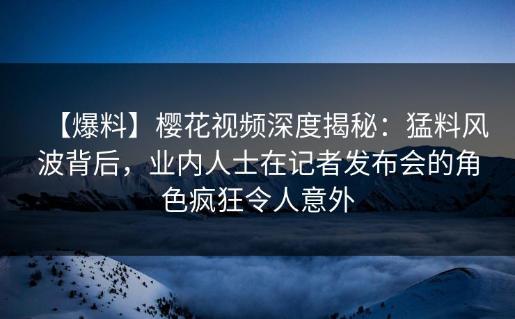【爆料】樱花视频深度揭秘：猛料风波背后，业内人士在记者发布会的角色疯狂令人意外
