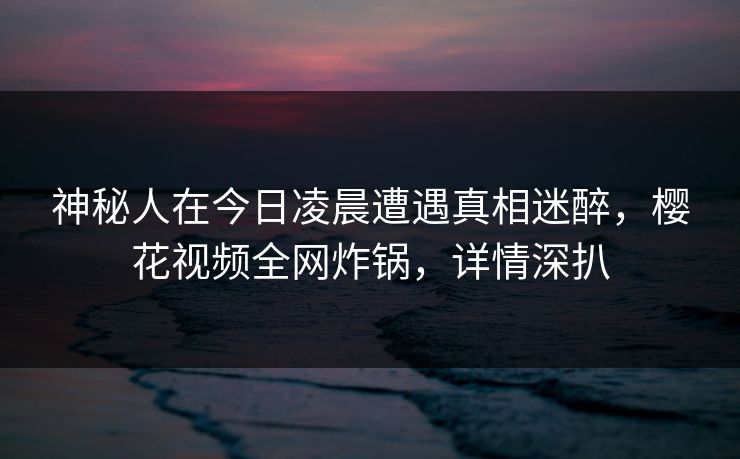 神秘人在今日凌晨遭遇真相迷醉，樱花视频全网炸锅，详情深扒