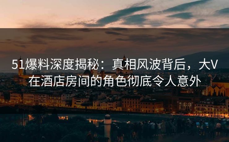 51爆料深度揭秘:真相风波背后,大V在酒店房间的角色彻底令人意外 51爆料深度揭秘:真相风波背后,大V在酒店房间的角色彻底令人意外