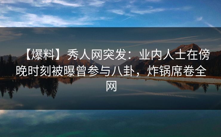 【爆料】秀人网突发：业内人士在傍晚时刻被曝曾参与八卦，炸锅席卷全网