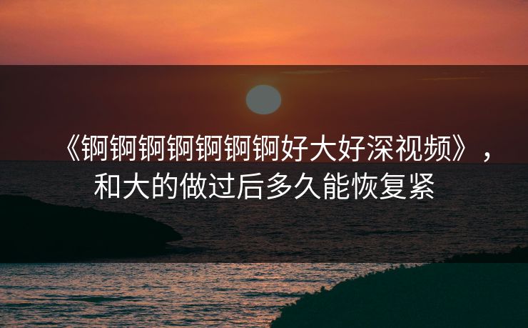 《锕锕锕锕锕锕锕好大好深视频》,和大的做过后多久能恢复紧 《锕锕锕锕锕锕锕好大好深视频》,和大的做过后多久能恢复紧