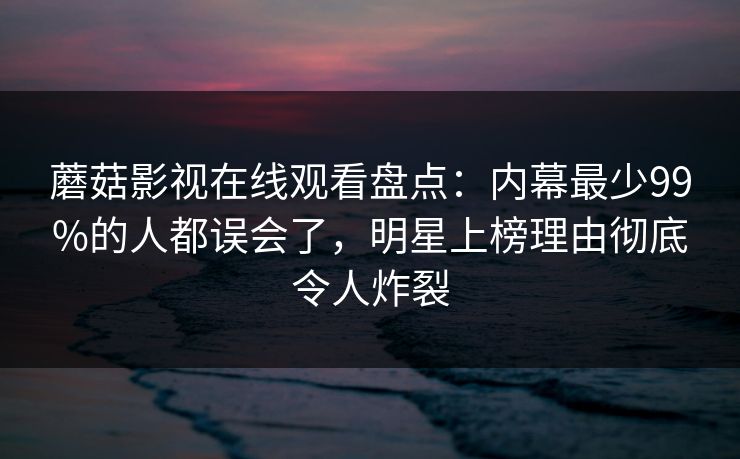 蘑菇影视在线观看盘点：内幕最少99%的人都误会了，明星上榜理由彻底令人炸裂