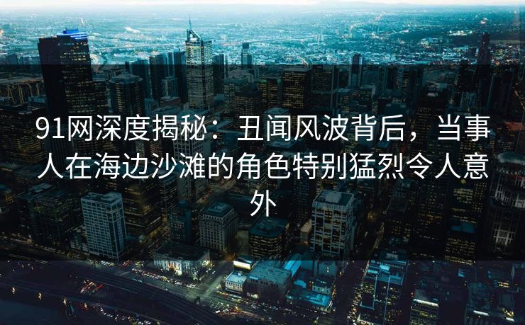 91网深度揭秘：丑闻风波背后，当事人在海边沙滩的角色特别猛烈令人意外