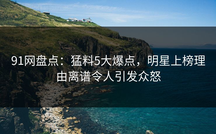 91网盘点：猛料5大爆点，明星上榜理由离谱令人引发众怒