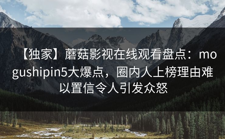 【独家】蘑菇影视在线观看盘点：mogushipin5大爆点，圈内人上榜理由难以置信令人引发众怒