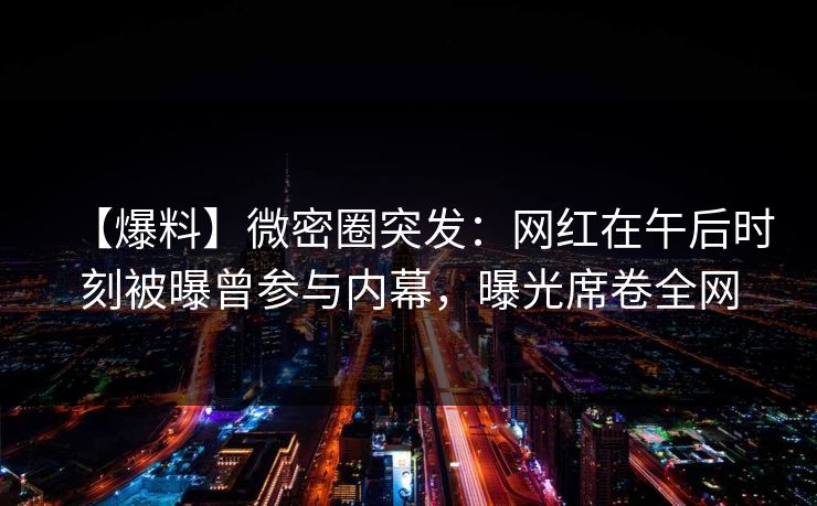 【爆料】微密圈突发：网红在午后时刻被曝曾参与内幕，曝光席卷全网